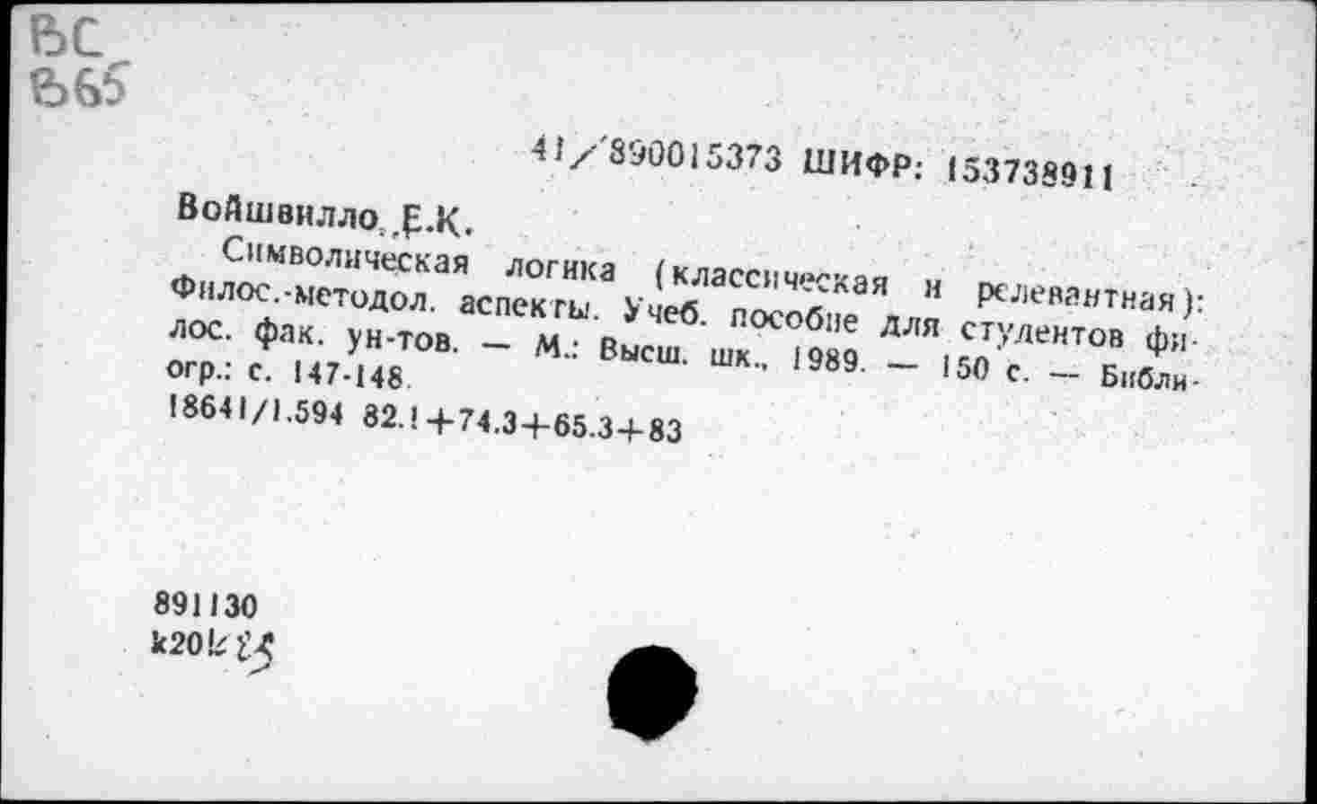 ﻿41/890015373 ШИФР: 153738911
Войшвилло;,£.К.
Символическая логика (классическая н релевантная): Филос.-методол. аспекты. Учеб, пособие для студентов фи-л ос. фак. ун-тов. — М.: Высш, шк., 1989. — 150 с. — Библн-огр.: с. 147-148 18641/1.594 82.14-74.3+65.34-83
891130 к20к^